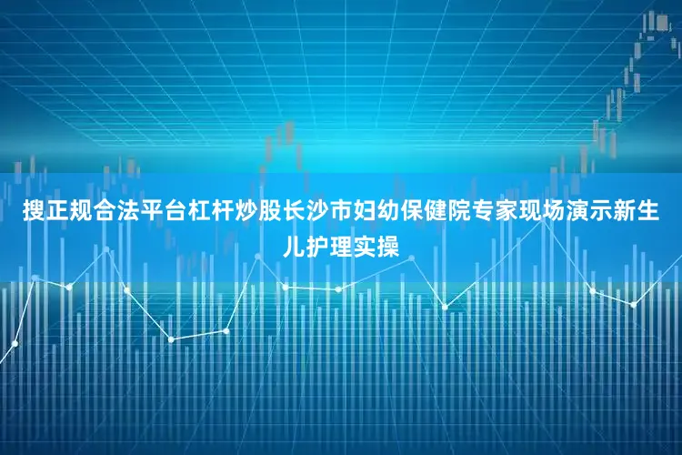 搜正规合法平台杠杆炒股长沙市妇幼保健院专家现场演示新生儿护理实操