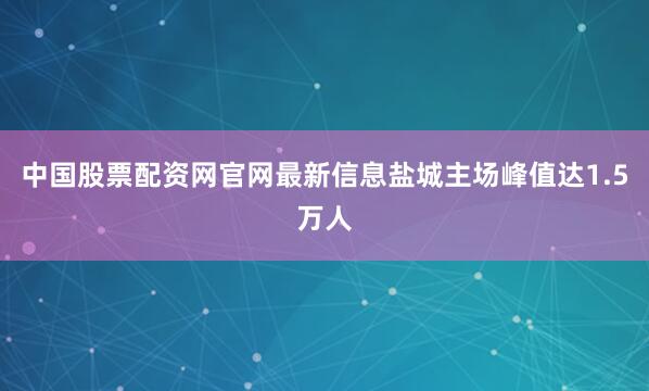 中国股票配资网官网最新信息盐城主场峰值达1.5万人