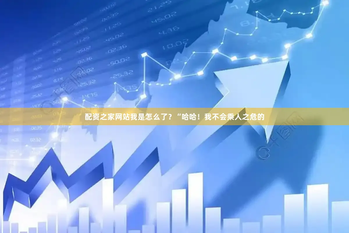 配资之家网站我是怎么了？“哈哈！我不会乘人之危的