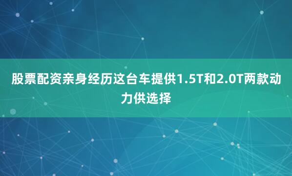 股票配资亲身经历这台车提供1.5T和2.0T两款动力供选择