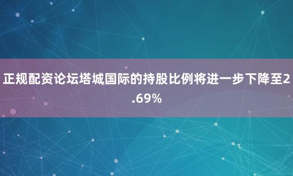 正规配资论坛塔城国际的持股比例将进一步下降至2.69%