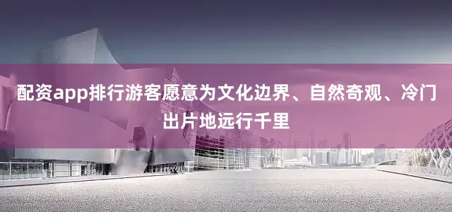 配资app排行游客愿意为文化边界、自然奇观、冷门出片地远行千里